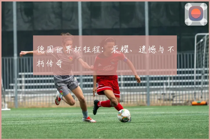 德国世界杯征程：荣耀、遗憾与不朽传奇
