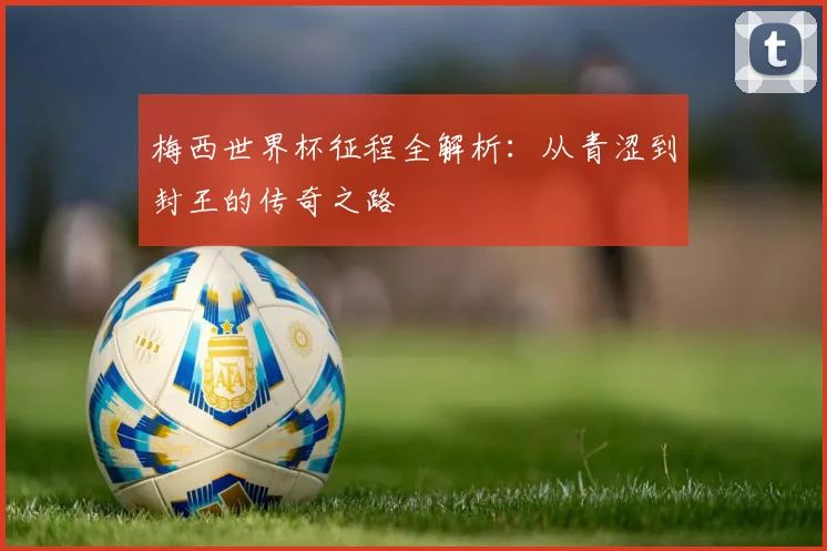 梅西世界杯征程全解析：从青涩到封王的传奇之路