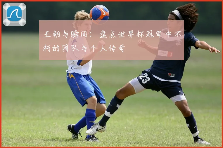 王朝与瞬间：盘点世界杯冠军中不朽的团队与个人传奇