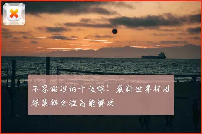 不容错过的十佳球！最新世界杯进球集锦全程高能解说