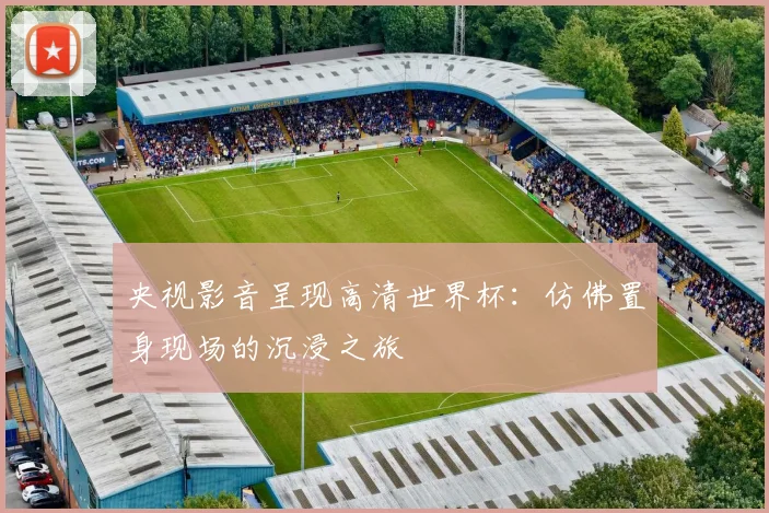 央视影音呈现高清世界杯：仿佛置身现场的沉浸之旅