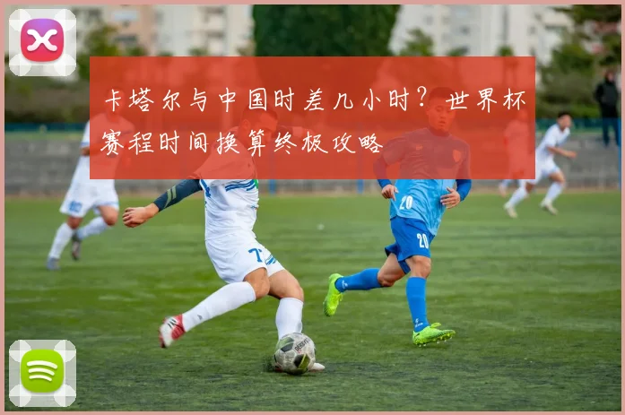 卡塔尔与中国时差几小时？世界杯赛程时间换算终极攻略
