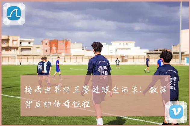 梅西世界杯正赛进球全记录：数据背后的传奇征程