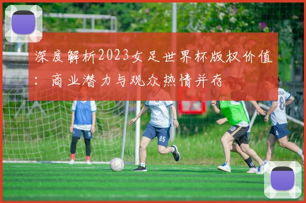 深度解析2023女足世界杯版权价值：商业潜力与观众热情并存