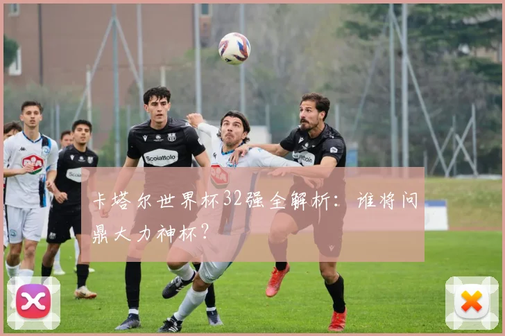 卡塔尔世界杯32强全解析：谁将问鼎大力神杯？