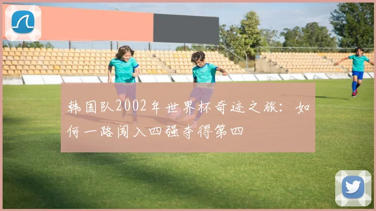 韩国队2002年世界杯奇迹之旅：如何一路闯入四强夺得第四