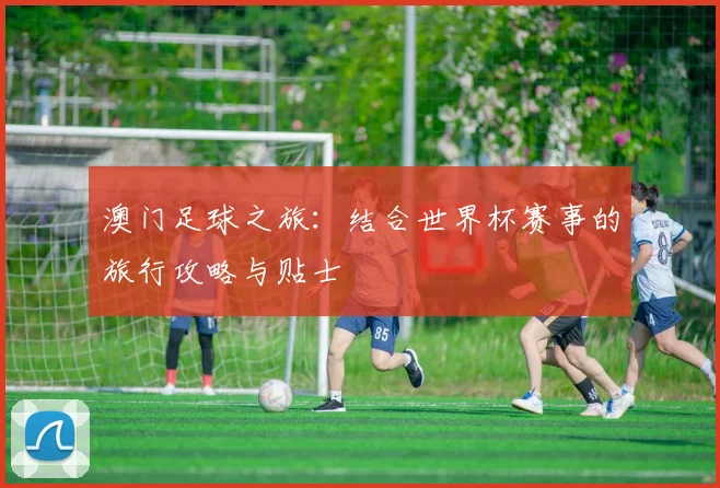 澳门足球之旅:结合世界杯赛事的旅行攻略与贴士