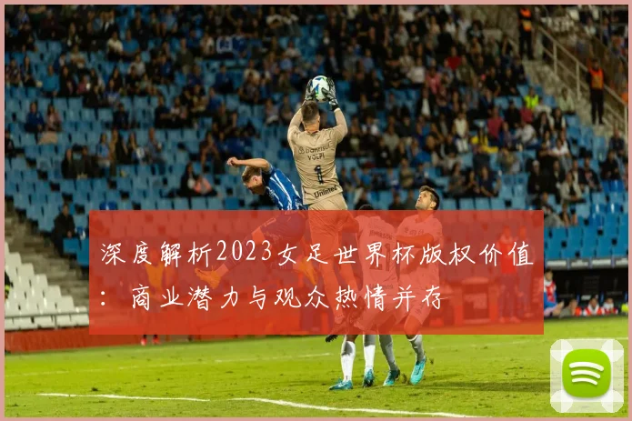 深度解析2023女足世界杯版权价值：商业潜力与观众热情并存