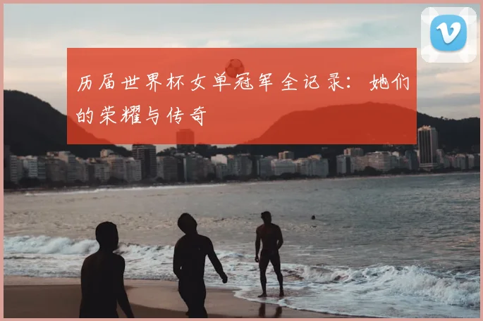 历届世界杯女单冠军全记录:她们的荣耀与传奇
