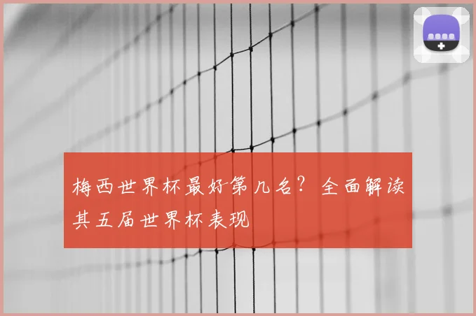 梅西世界杯最好第几名？全面解读其五届世界杯表现