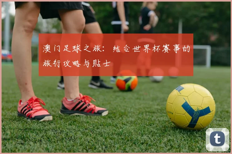澳门足球之旅：结合世界杯赛事的旅行攻略与贴士
