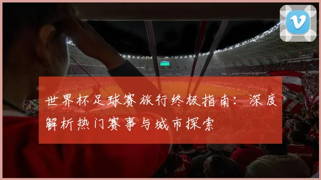 世界杯足球赛旅行终极指南：深度解析热门赛事与城市探索