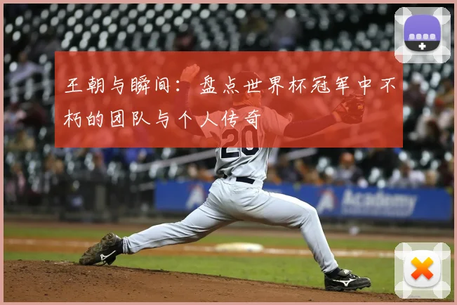 王朝与瞬间:盘点世界杯冠军中不朽的团队与个人传奇