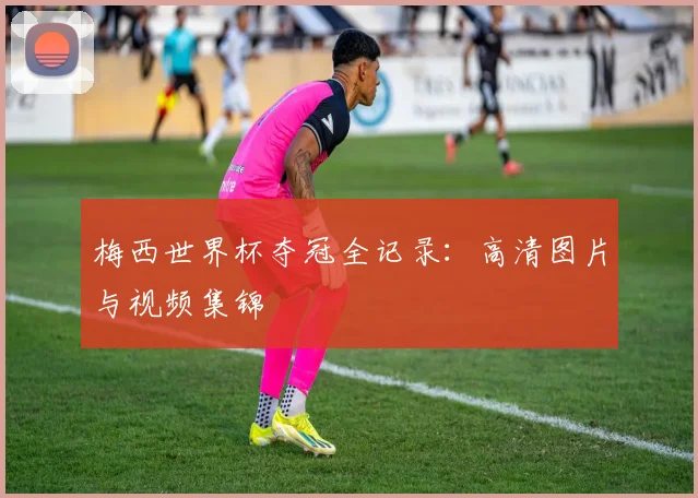 梅西世界杯夺冠全记录：高清图片与视频集锦
