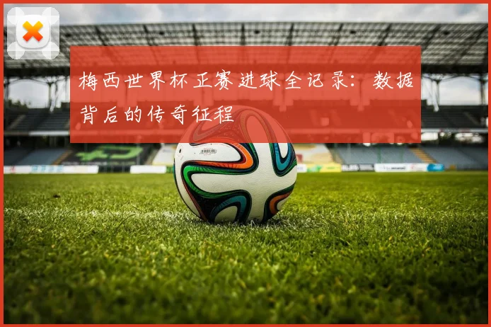 梅西世界杯正赛进球全记录：数据背后的传奇征程