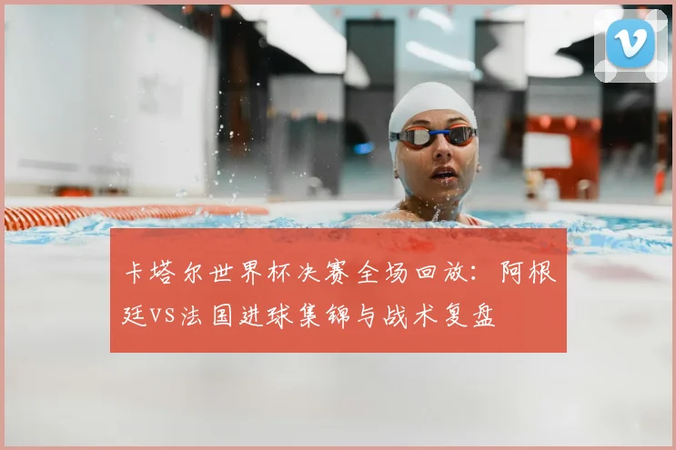 卡塔尔世界杯决赛全场回放：阿根廷vs法国进球集锦与战术复盘