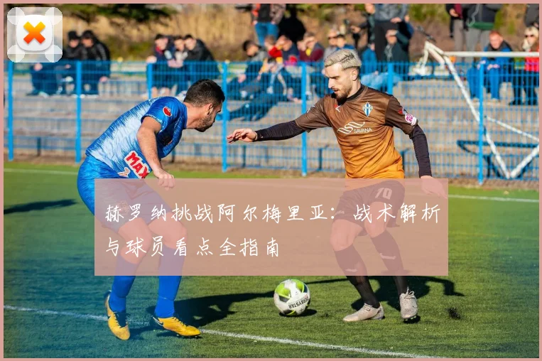 赫罗纳挑战阿尔梅里亚:战术解析与球员看点全指南