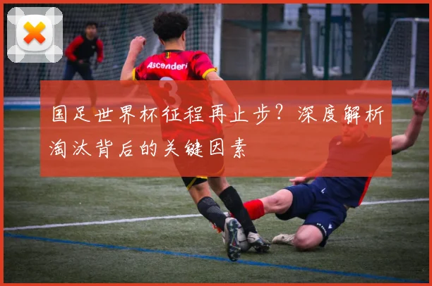 国足世界杯征程再止步？深度解析淘汰背后的关键因素