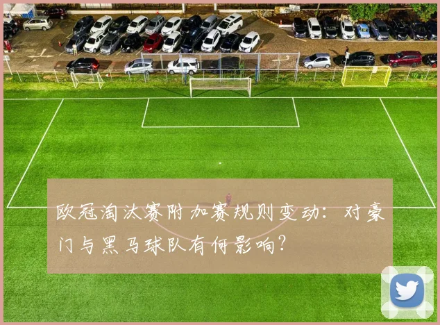 欧冠淘汰赛附加赛规则变动：对豪门与黑马球队有何影响？