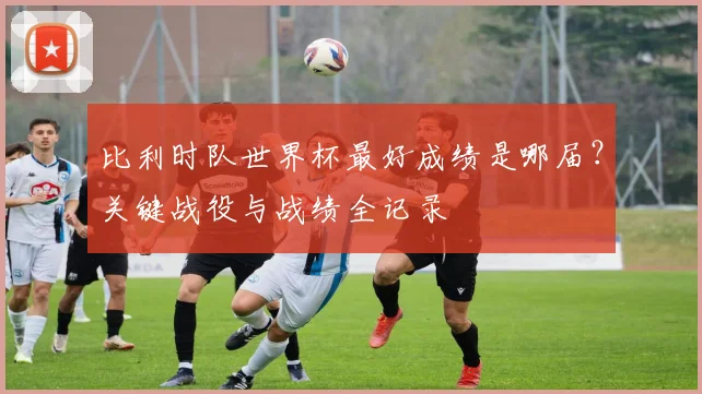 比利时队世界杯最好成绩是哪届？关键战役与战绩全记录