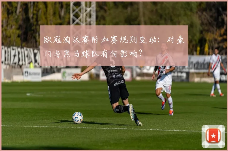 欧冠淘汰赛附加赛规则变动：对豪门与黑马球队有何影响？