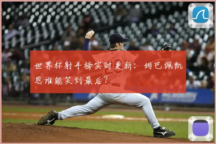世界杯射手榜实时更新：姆巴佩凯恩谁能笑到最后？