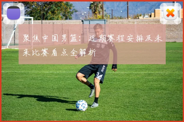 聚焦中国男篮：近期赛程安排及未来比赛看点全解析