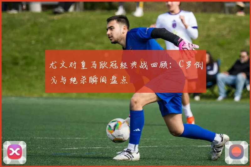 尤文对皇马欧冠经典战回顾：C罗倒戈与绝杀瞬间盘点