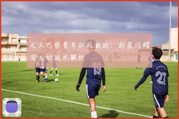 尤文巴黎青年欧冠激战：新星闪耀背后的战术解析