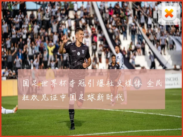 国足世界杯夺冠引爆社交媒体 全民狂欢见证中国足球新时代