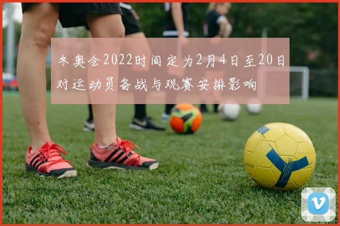冬奥会2022时间定为2月4日至20日对运动员备战与观赛安排影响